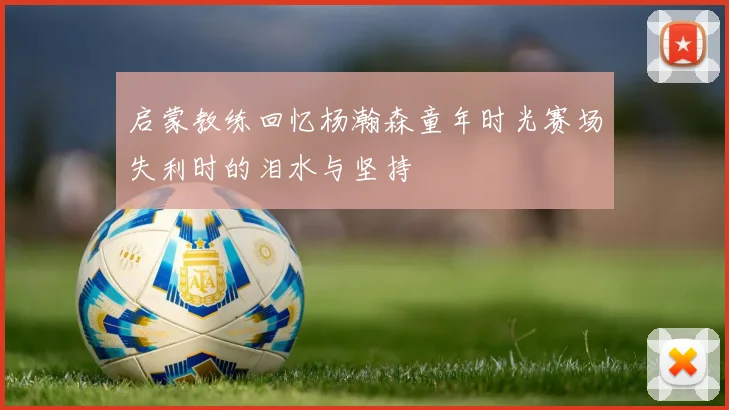 启蒙教练回忆杨瀚森童年时光赛场失利时的泪水与坚持