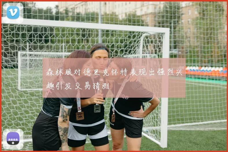 森林狼对德里克怀特表现出强烈兴趣引发交易猜测