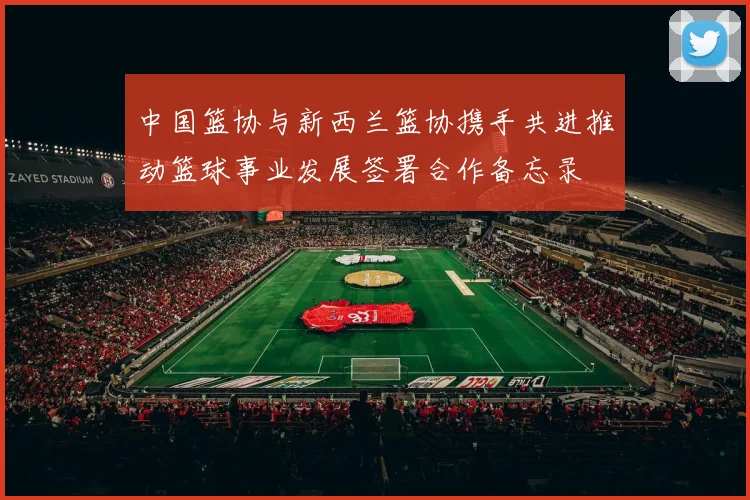 中国篮协与新西兰篮协携手共进推动篮球事业发展签署合作备忘录