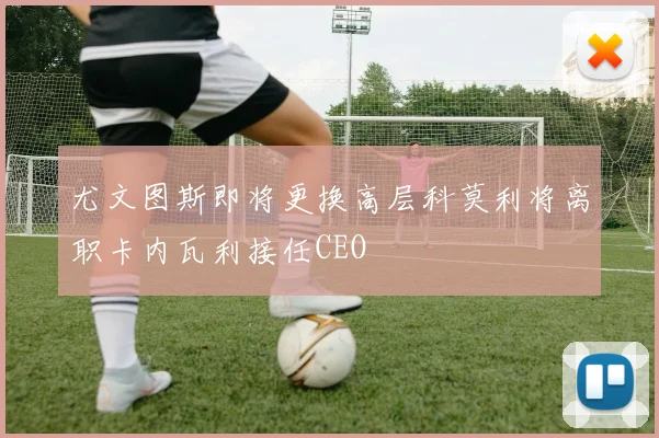 尤文图斯即将更换高层科莫利将离职卡内瓦利接任CEO