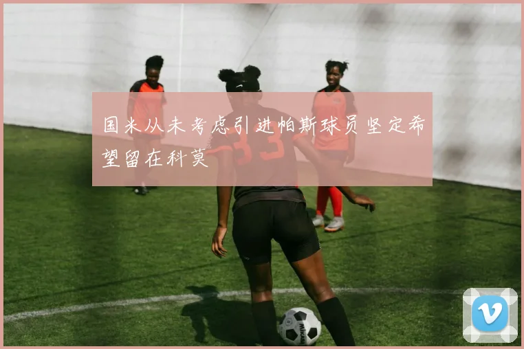 国米从未考虑引进帕斯球员坚定希望留在科莫