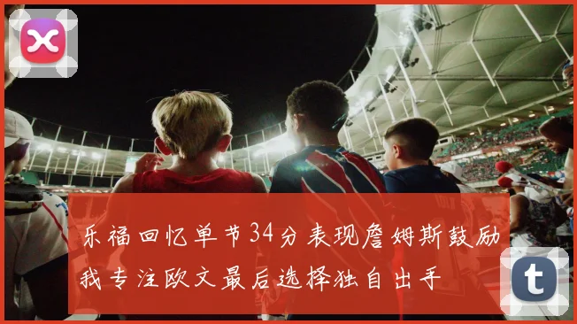 乐福回忆单节34分表现詹姆斯鼓励我专注欧文最后选择独自出手