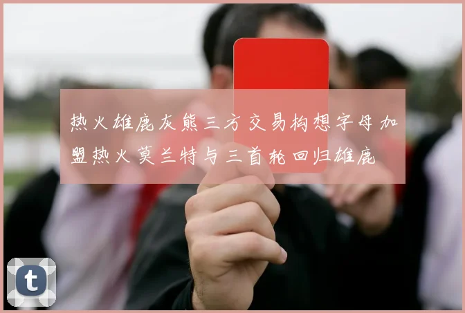 热火雄鹿灰熊三方交易构想字母加盟热火莫兰特与三首轮回归雄鹿