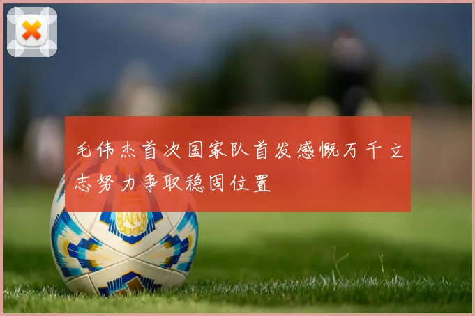 毛伟杰首次国家队首发感慨万千立志努力争取稳固位置