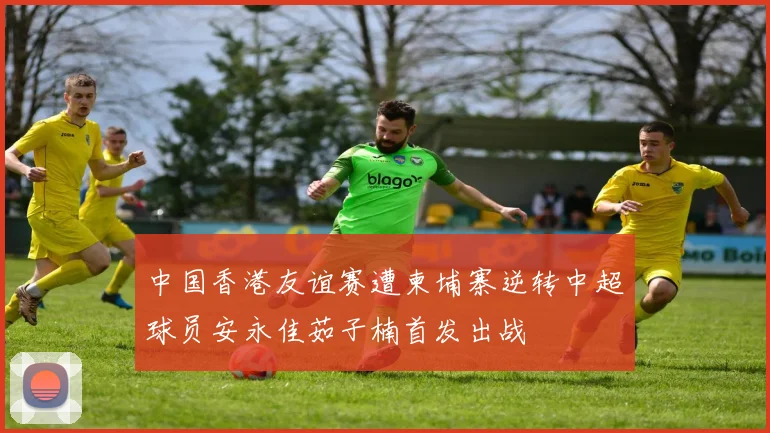 中国香港友谊赛遭柬埔寨逆转中超球员安永佳茹子楠首发出战