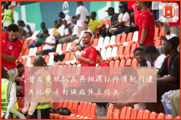 昔日曼联队友再相遇拉师傅射门遭万比萨卡封堵成焦点对决